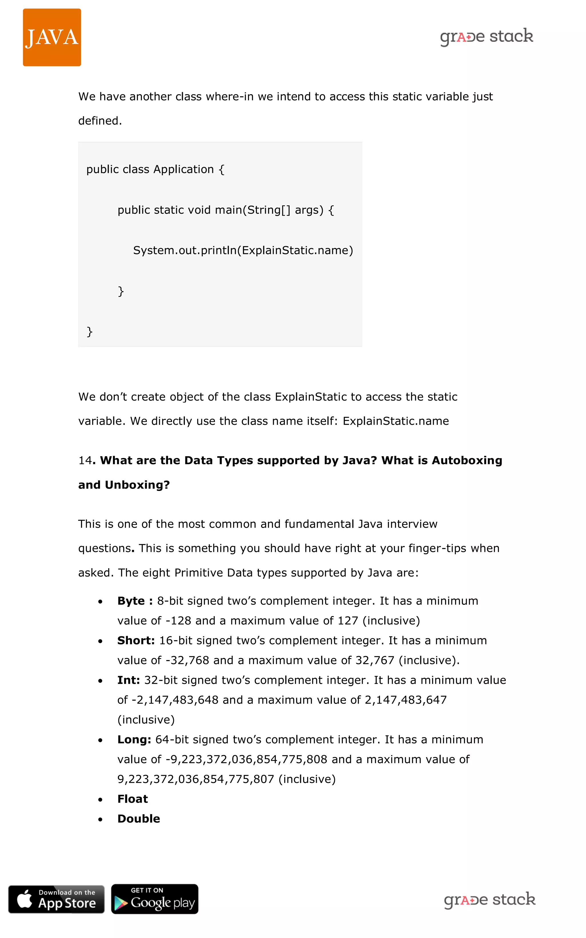 We have another class where-in we intend to access this static variable just defined. public class Application { public static void main(String[] args) { System.out.println(ExplainStatic.name) } } We don‘t create object of the class ExplainStatic to access the static variable. We directly use the class name itself: ExplainStatic.name 14. What are the Data Types supported by Java? What is Autoboxing and Unboxing? This is one of the most common and fundamental Java interview questions. This is something you should have right at your finger-tips when asked. The eight Primitive Data types supported by Java are:  Byte : 8-bit signed two‘s complement integer. It has a minimum value of -128 and a maximum value of 127 (inclusive)  Short: 16-bit signed two‘s complement integer. It has a minimum value of -32,768 and a maximum value of 32,767 (inclusive).  Int: 32-bit signed two‘s complement integer. It has a minimum value of -2,147,483,648 and a maximum value of 2,147,483,647 (inclusive)  Long: 64-bit signed two‘s complement integer. It has a minimum value of -9,223,372,036,854,775,808 and a maximum value of 9,223,372,036,854,775,807 (inclusive)  Float  Double 