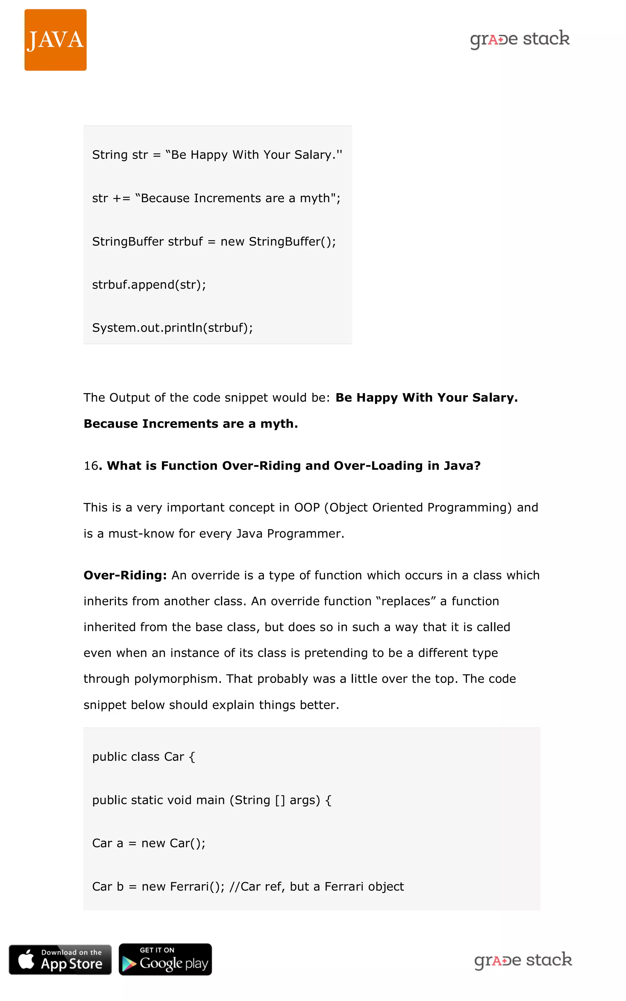String str = ―Be Happy With Your Salary.'' str += ―Because Increments are a myth"; StringBuffer strbuf = new StringBuffer(); strbuf.append(str); System.out.println(strbuf); The Output of the code snippet would be: Be Happy With Your Salary. Because Increments are a myth. 16. What is Function Over-Riding and Over-Loading in Java? This is a very important concept in OOP (Object Oriented Programming) and is a must-know for every Java Programmer. Over-Riding: An override is a type of function which occurs in a class which inherits from another class. An override function ―replaces‖ a function inherited from the base class, but does so in such a way that it is called even when an instance of its class is pretending to be a different type through polymorphism. That probably was a little over the top. The code snippet below should explain things better. public class Car { public static void main (String [] args) { Car a = new Car(); Car b = new Ferrari(); //Car ref, but a Ferrari object 