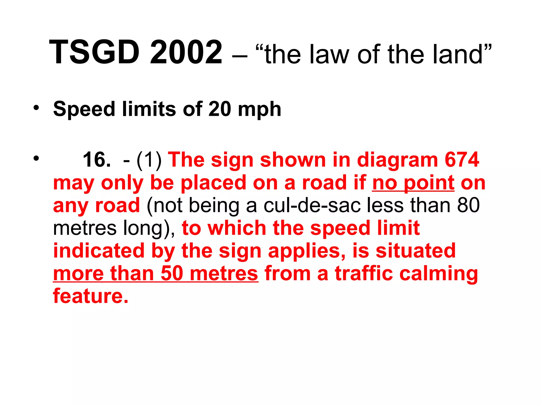 TSGD 2002   – “the law of the land” Speed limits of 20 mph       16.   - (1)  The sign shown in diagram 674 may only be placed on a road if  no point  on any road  (not being a cul-de-sac less than 80 metres long),  to which the speed limit indicated by the sign applies, is situated  more than 50 metres  from a traffic calming feature. 