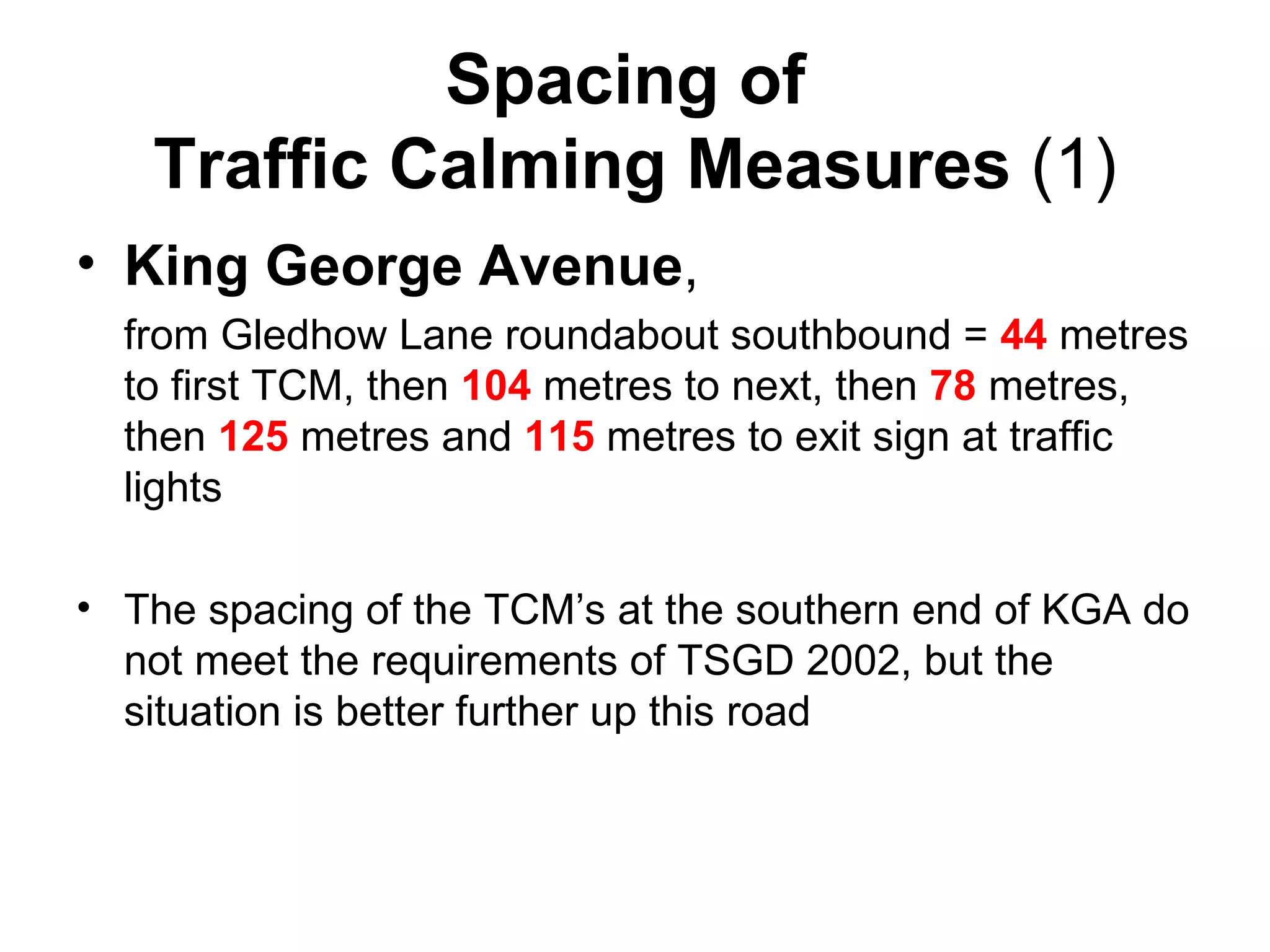 Spacing of  Traffic Calming Measures  (1) King George Avenue ,  from Gledhow Lane roundabout southbound =  44  metres to first TCM, then  104  metres to next, then  78  metres, then  125  metres and  115  metres to exit sign at traffic lights The spacing of the TCM’s at the southern end of KGA do not meet the requirements of TSGD 2002, but the situation is better further up this road 