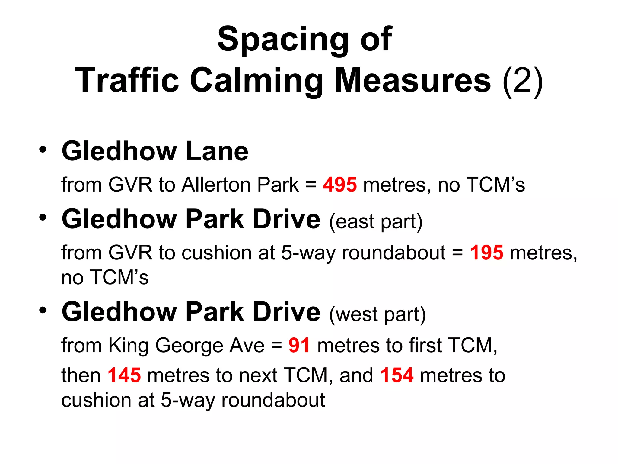 Spacing of  Traffic Calming Measures  (2) Gledhow Lane   from GVR to Allerton Park =  495  metres, no TCM’s Gledhow Park Drive   (east part)  from GVR to cushion at 5-way roundabout =  195  metres, no TCM’s Gledhow Park Drive  (west part)  from King George Ave =  91  metres to first TCM,  then  145  metres to next TCM, and  154  metres to cushion at 5-way roundabout 