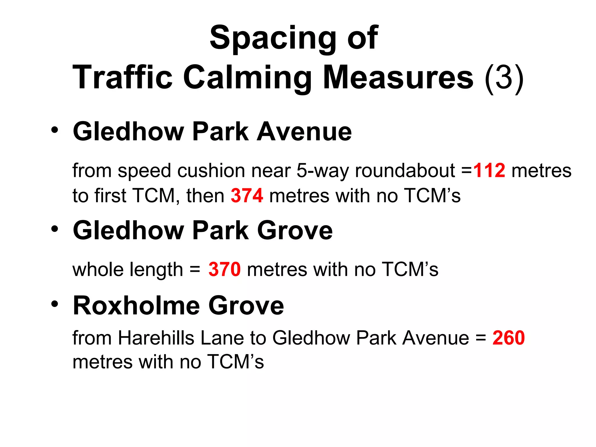 Spacing of  Traffic Calming Measures  (3) Gledhow Park Avenue from speed cushion near 5-way roundabout = 112  metres to first TCM, then  374  metres with no TCM’s Gledhow Park Grove whole length =   370  metres with no TCM’s Roxholme Grove   from Harehills Lane to Gledhow Park Avenue =  260  metres with no TCM’s 