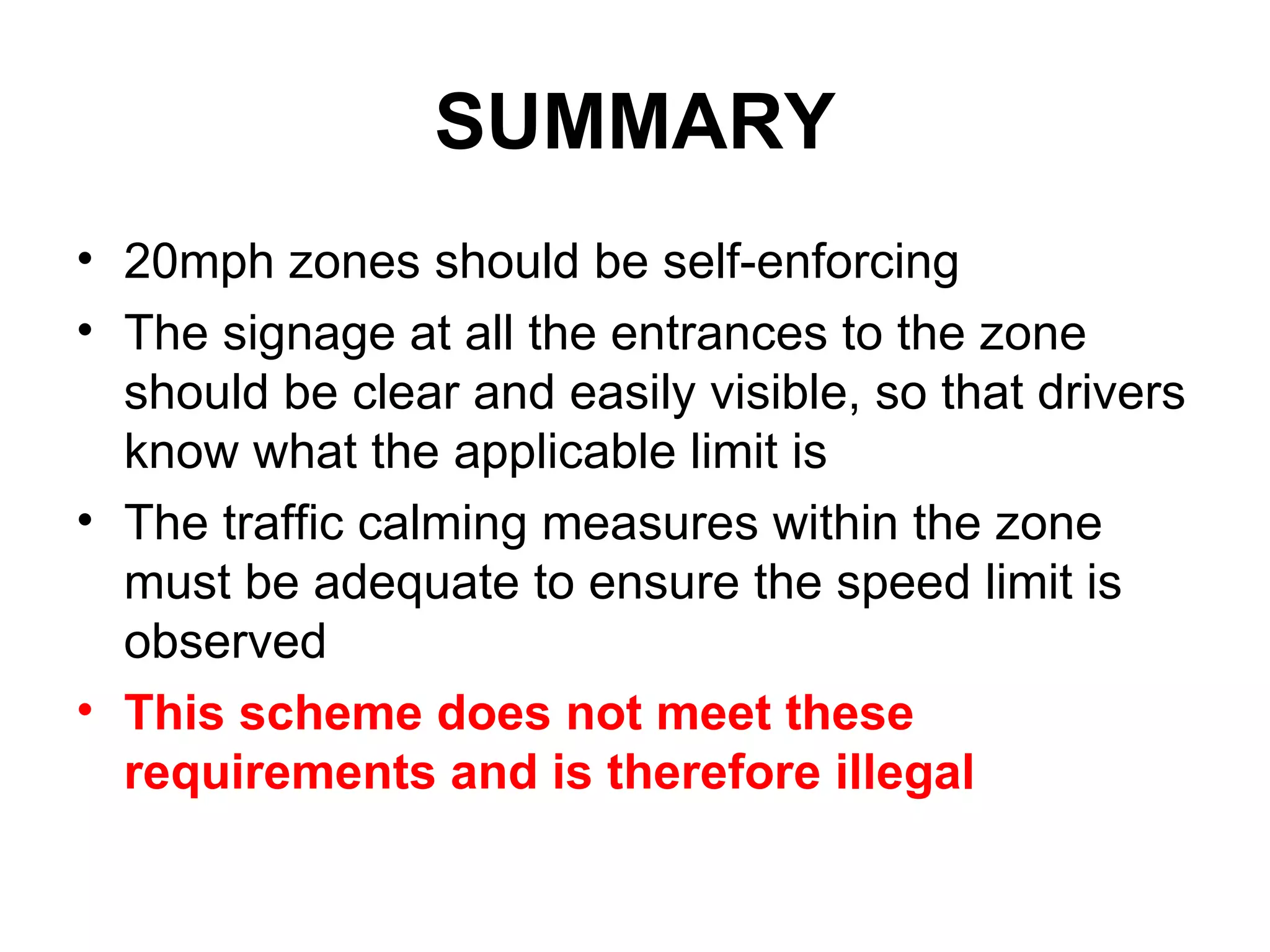 SUMMARY 20mph zones should be self-enforcing The signage at all the entrances to the zone should be clear and easily visible, so that drivers know what the applicable limit is The traffic calming measures within the zone must be adequate to ensure the speed limit is observed This scheme does not meet these requirements and is therefore illegal 