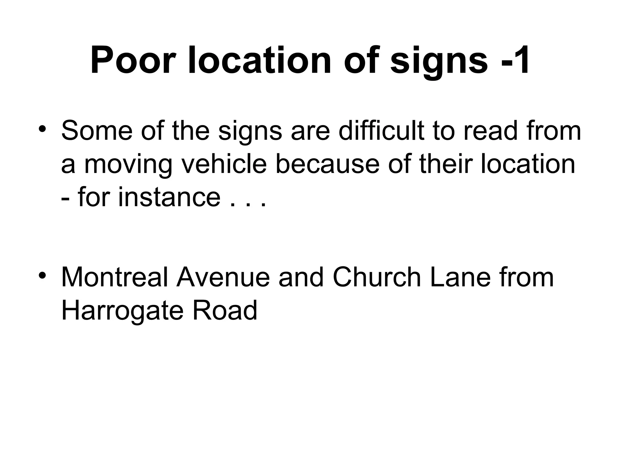 Poor location of signs -1 Some of the signs are difficult to read from a moving vehicle because of their location  - for instance . . . Montreal Avenue and Church Lane from Harrogate Road 