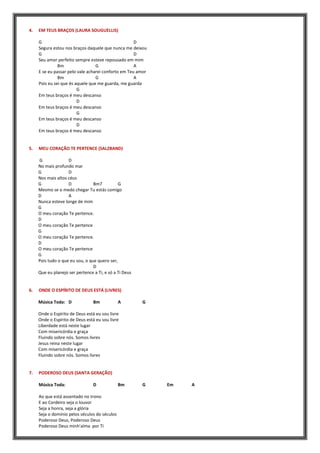 4. EM TEUS BRAÇOS (LAURA SOUGUELLIS)
G D
Segura estou nos braços daquele que nunca me deixou
G D
Seu amor perfeito sempre esteve repousado em mim
Bm G A
E se eu passar pelo vale acharei conforto em Teu amor
Bm G A
Pois eu sei que és aquele que me guarda, me guarda
G
Em teus braços é meu descanso
D
Em teus braços é meu descanso
G
Em teus braços é meu descanso
D
Em teus braços é meu descanso
5. MEU CORAÇÃO TE PERTENCE (SALZBAND)
G D
No mais profundo mar
G D
Nos mais altos céus
G D Bm7 G
Mesmo se o medo chegar Tu estás comigo
D A
Nunca esteve longe de mim
G
O meu coração Te pertence.
D
O meu coração Te pertence
G
O meu coração Te pertence.
D
O meu coração Te pertence
G
Pois tudo o que eu sou, o que quero ser,
D
Que eu planejo ser pertence a Ti, e só a Ti Deus
6. ONDE O ESPÍRITO DE DEUS ESTÁ (LIVRES)
Música Toda: D Bm A G
Onde o Espírito de Deus está eu sou livre
Onde o Espírito de Deus está eu sou livre
Liberdade está neste lugar
Com misericórdia e graça
Fluindo sobre nós. Somos livres
Jesus reina neste lugar
Com misericórdia e graça
Fluindo sobre nós. Somos livres
7. PODEROSO DEUS (SANTA GERAÇÃO)
Música Toda: D Bm G Em A
Ao que está assentado no trono
E ao Cordeiro seja o louvor
Seja a honra, seja a glória
Seja o domínio pelos séculos do séculos
Poderoso Deus, Poderoso Deus
Poderoso Deus minh'alma por Ti
 
