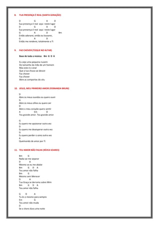 8. TUA PRESENÇA É REAL (SANTA GERAÇÃO)
D G A D
Sua presença é real aqui neste lugar
D G A D
Sua presença é real aqui neste lugar
G A D Bm
Então adorarei, então eu louvarei,
G A D
Então me renderei, totalmente a Ti
9. FAZ CHOVER (TOQUE NO ALTAR)
Base de toda a música: Bm G D A
Eu vejo uma pequena nuvem
Do tamanho da mão de um homem
Mas este é o sinal
Que a tua chuva vai descer
Faz chover
Faz chover
Abre as comportas do céu
10. JESUS, MEU PRIMEIRO AMOR (FERNANDA BRUM)
D
Abre os meus ouvidos eu quero ouvir
G
Abre os meus olhos eu quero ver
D
Abre o meu coração quero sentir
A Em D
Teu grande amor. Teu grande amor
G
Eu quero me apaixonar outra vez
D
Eu quero me desesperar outra vez
G
Eu quero perder o sono outra vez
A
Queimando de amor por Ti
11. TEU AMOR NÃO FALHA (NÍVEA SOARES)
Bm G
Nada vai me separar
D A
Mesmo se eu me abalar
Bm G D A
Teu amor não falha
Bm G
Mesmo sem Merecer
D A
Tua Graça se derrama sobre Mim
Bm G D A
Teu amor não falha
G D A
Tu és o mesmo para sempre
Em G
Teu amor não muda
D
Se o choro dura uma noite
 