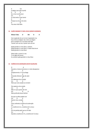 A Em
A alegria vem pela manhã
G D A
Se o mar se enfurecer
Em G
Eu não tenho o que temer
D A
Porque eu sei que me ama
G D
Teu amor não falha
12. QUÃO GRANDE É O MEU DEUS (SORAYA MORAES)
Música Toda: D Bm G A
Com esplendor de um rei em majestade e luz
Faz a terra se alegrar, faz a terra se alegrar
Ele é a própria luz e as trevas vão fugir
Tremer com sua voz, tremer com sua voz
Quão grande é o meu Deus, cantarei
Quão grande é o meu Deus, e todos hão de ver
Quão grande é o meu Deus
Sobre todo o nome é o seu
Tu és digno do louvor
Eu cantarei quão grande é o meu Deus
13. ESSÊNCIA DA ADORAÇÃO (DAVID QUINLAN)
D A
Quando a música esmorece e o resto desaparece
Em A
Simplesmente a Ti me achego
D A
Ansiando oferecer algo de valor
Em A
Pra abençoar teu coração
Em D A
Mais que uma canção eu te darei
Pois apenas uma canção
Em D A
Não é o que queres de mim
Em D A
Mais profundo busca Senhor
Do que os olhos podem ver
Em D A
Queres meu coração
D A
Estou voltando à essência da adoração
Em G
E a essência és tu, a essência és tu Jesus
D A
Oh me perdoa pelo que eu fiz dela
Em G
Quando a essência és Tu, a essência és Tu Jesus
 