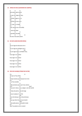 14. AMIGO DE DEUS (ADHEMAR DE CAMPOS)
D A G
Não existe nada melhor
D A G
Do que ser amigo de Deus
Bm A G
Caminhar seguro na luz
Bm A D
Desfrutar do seu amor
Em D A
Ter a paz no coração
Em D A
Viver sempre em comunhão
G A
E assim perceber
D A G
A grandeza do poder
D A G D
De Jesus meu bom pastor
15. HÁ UM LUGAR (HELOÍSA ROSA)
G
Há um lugar de descanso em ti
D
Há um lugar de refrigério em ti
G A Bm
Há um lugar onde a verdade reina,
G D
Esse lugar é no Senhor
G
Esse lugar é no Senhor
D
Esse lugar é no Senhor
G
Esse lugar é no Senhor
D
Esse lugar é no Senhor
16. DEUS DE ALIANÇA (TOQUE NO ALTAR)
Em A
Sei que os Teus olhos
D G
Sempre atentos permanecem em mim
Em A
E os Teus ouvidos
D G
Estão sensíveis para ouvir meu clamor
Em7 A Bm7
Posso até chorar, mas a alegria vem de manhã
G A
És Deus de perto e não de longe
G A
Nunca mudaste, Tu és fiel
D Bm
Deus de alianças, Deus de promessas
Em A
Deus que não é homem pra mentir
D Bm7
Tudo pode passar, tudo pode mudar
Em A
Mas Tua palavra vai se cumprir
 
