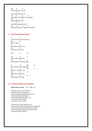 Bm A G
Posso enfrentar o que for
A
Eu sei quem luta por mim
Bm A G A
Seus planos não podem ser frustrados
Bm A G
Minha esperança está
A
Nas mãos do grande Eu Sou
Bm A G A
Meus olhos vão ver o impossível acontecer
17. MEU SALVADOR (FRED ARRAIS)
D A
Eu não mereço Tua misericórdia
Bm G
Mas Tu vieste
D A
De longe escutei Tua voz
Bm G
Chamando meu nome
(Em D A)
Em D A
Deixou tudo o que tinha
Em D A
Para perdoar o mundo pecador
D A Bm G
Meu Salvador, meu resgatador
D A Bm G
Redentor, livraste a mim
Em D G
Me prostro aos teus pés
Em D G A
Minha vida a Ti entrego
18. VITÓRIA NO DESERTO (ALINE BARROS)
Base de toda a música: D A Bm G
Quando a noite fria cair sobre mim
E num deserto eu me encontrar
Me ver cercado por egípcios e por Faraó
Sendo impedido de prosseguir
Sei que o Seu fogo cairá sobre mim
E me levará a em Ti confiar
E me levará a em Ti confiar
Então eu direi, oh oh, abra-se o mar
E eu passarei pulando e dançando em Sua presença
Por isso eu pulo, pulo, pulo na presença do Rei
Por isso eu danço, danço, danço, danço, danço
Na presença do Rei, Senhor
 