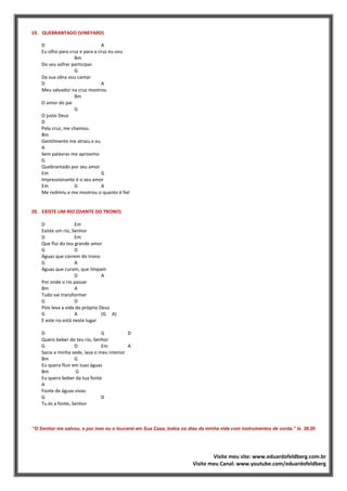 19. QUEBRANTADO (VINEYARD)
D A
Eu olho para cruz e para a cruz eu vou
Bm
Do seu sofrer participar.
G
Da sua obra vou cantar
D A
Meu salvador na cruz mostrou
Bm
O amor do pai
G
O justo Deus
D
Pela cruz, me chamou.
Bm
Gentilmente me atraiu e eu
A
Sem palavras me aproximo
G
Quebrantado por seu amor
Em G
Impressionante é o seu amor
Em G A
Me redimiu e me mostrou o quanto é fiel
20. EXISTE UM RIO (DIANTE DO TRONO)
D Em
Existe um rio, Senhor
D Em
Que flui do teu grande amor
G D
Águas que correm do trono
G A
Águas que curam, que limpam
D A
Por onde o rio passar
Bm A
Tudo vai transformar
G D
Pois leva a vida do próprio Deus
G A (G A)
E este rio está neste lugar
D G D
Quero beber do teu rio, Senhor
G D Em A
Sacia a minha sede, lava o meu interior
Bm G
Eu quero fluir em tuas águas
Bm G
Eu quero beber da tua fonte
A
Fonte de águas vivas
G D
Tu és a fonte, Senhor
“O Senhor me salvou, e por isso eu o louvarei em Sua Casa, todos os dias da minha vida com instrumentos de corda.” Is. 38.20
Visite meu site: www.eduardofeldberg.com.br
Visite meu Canal: www.youtube.com/eduardofeldberg
 