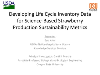 Developing Life Cycle Inventory Data
for Science-Based Strawberry
Production Sustainability Metrics
Presenter
Ezra Kahn
USDA- National Agricultural Library
Knowledge Services Division
Principal Investigator: Ganti S. Murthy
Associate Professor, Biological and Ecological Engineering
Oregon State University
 
