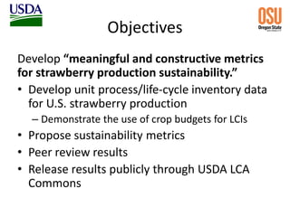 Objectives
Develop “meaningful and constructive metrics
for strawberry production sustainability.”
• Develop unit process/life-cycle inventory data
for U.S. strawberry production
– Demonstrate the use of crop budgets for LCIs
• Propose sustainability metrics
• Peer review results
• Release results publicly through USDA LCA
Commons
 