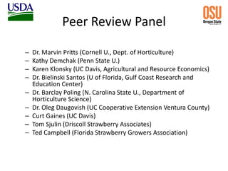 Peer Review Panel
– Dr. Marvin Pritts (Cornell U., Dept. of Horticulture)
– Kathy Demchak (Penn State U.)
– Karen Klonsky (UC Davis, Agricultural and Resource Economics)
– Dr. Bielinski Santos (U of Florida, Gulf Coast Research and
Education Center)
– Dr. Barclay Poling (N. Carolina State U., Department of
Horticulture Science)
– Dr. Oleg Daugovish (UC Cooperative Extension Ventura County)
– Curt Gaines (UC Davis)
– Tom Sjulin (Driscoll Strawberry Associates)
– Ted Campbell (Florida Strawberry Growers Association)
 