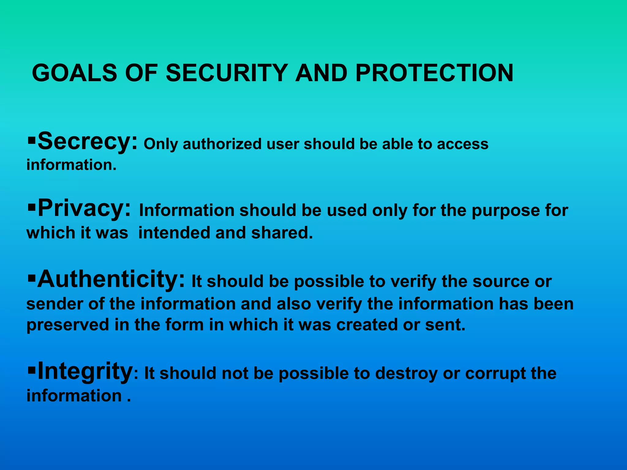 GOALS OF SECURITY AND PROTECTION
Secrecy: Only authorized user should be able to access
information.
Privacy: Information should be used only for the purpose for
which it was intended and shared.
Authenticity: It should be possible to verify the source or
sender of the information and also verify the information has been
preserved in the form in which it was created or sent.
Integrity: It should not be possible to destroy or corrupt the
information .
 