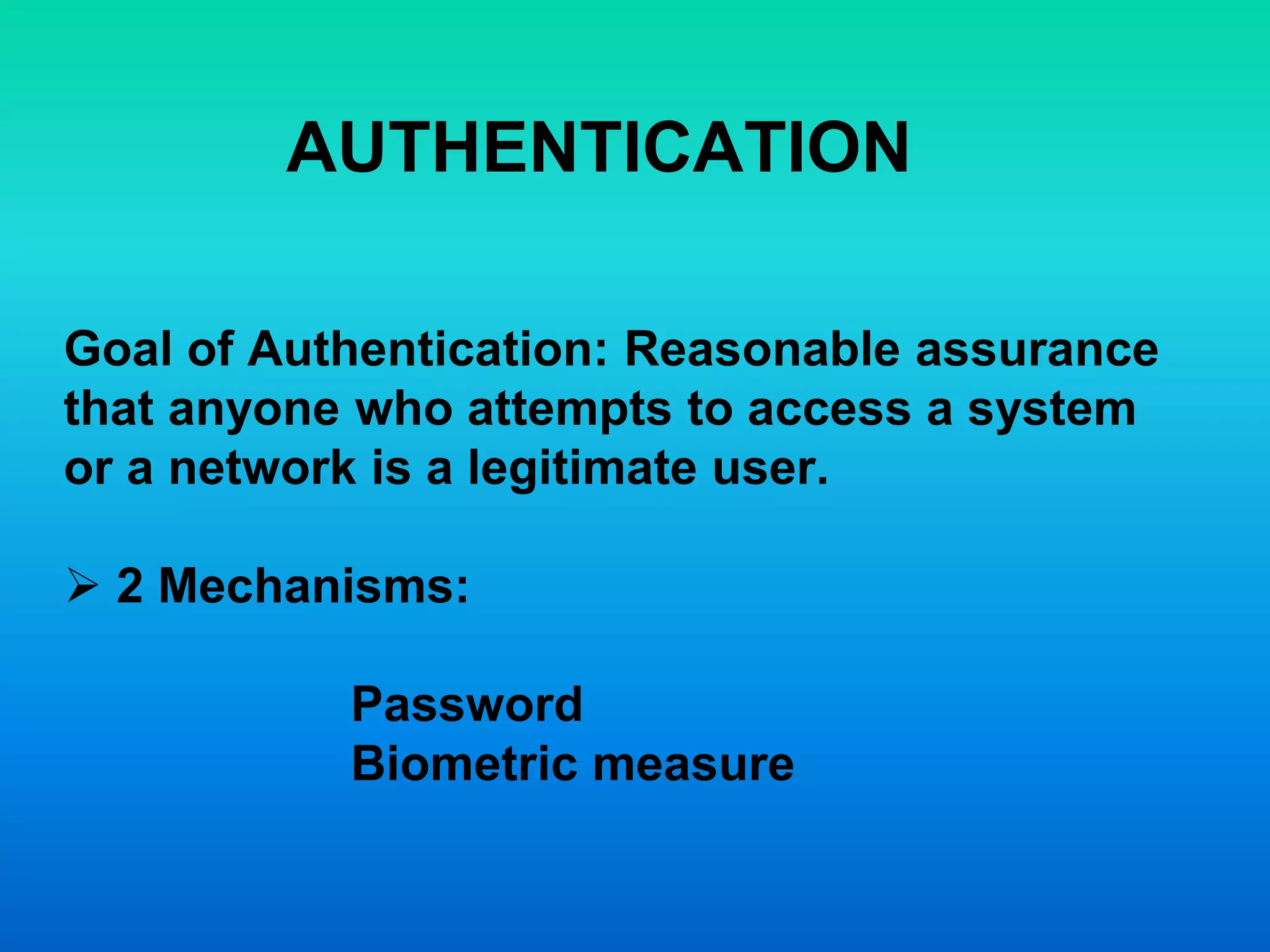 AUTHENTICATION
Goal of Authentication: Reasonable assurance
that anyone who attempts to access a system
or a network is a legitimate user.
 2 Mechanisms:
Password
Biometric measure
 