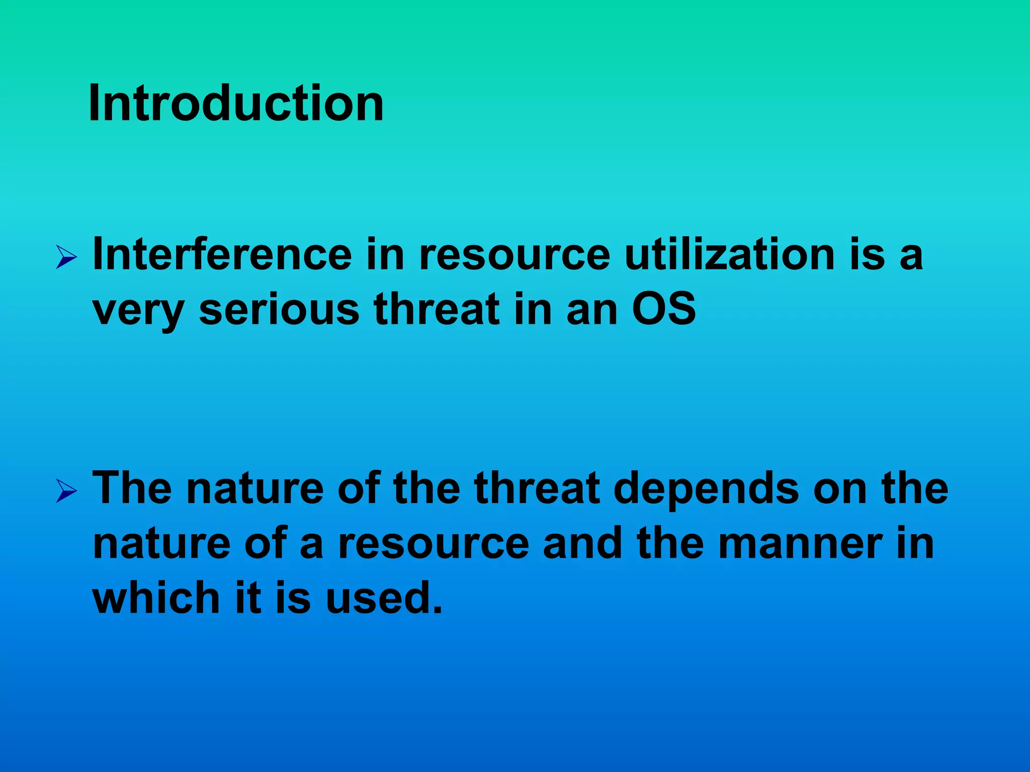 Introduction
 Interference in resource utilization is a
very serious threat in an OS
 The nature of the threat depends on the
nature of a resource and the manner in
which it is used.
 