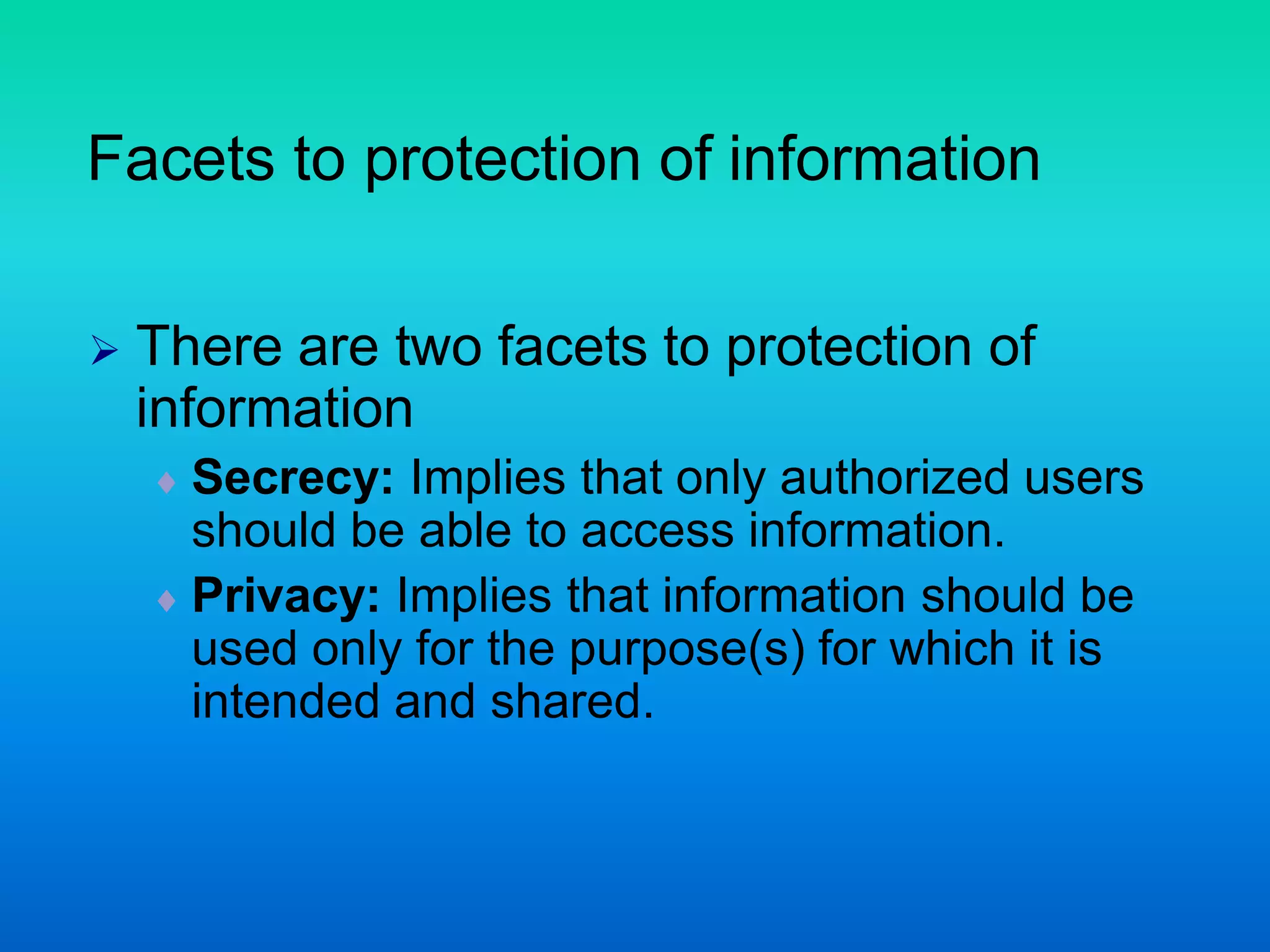 Facets to protection of information
 There are two facets to protection of
information
 Secrecy: Implies that only authorized users
should be able to access information.
 Privacy: Implies that information should be
used only for the purpose(s) for which it is
intended and shared.
 