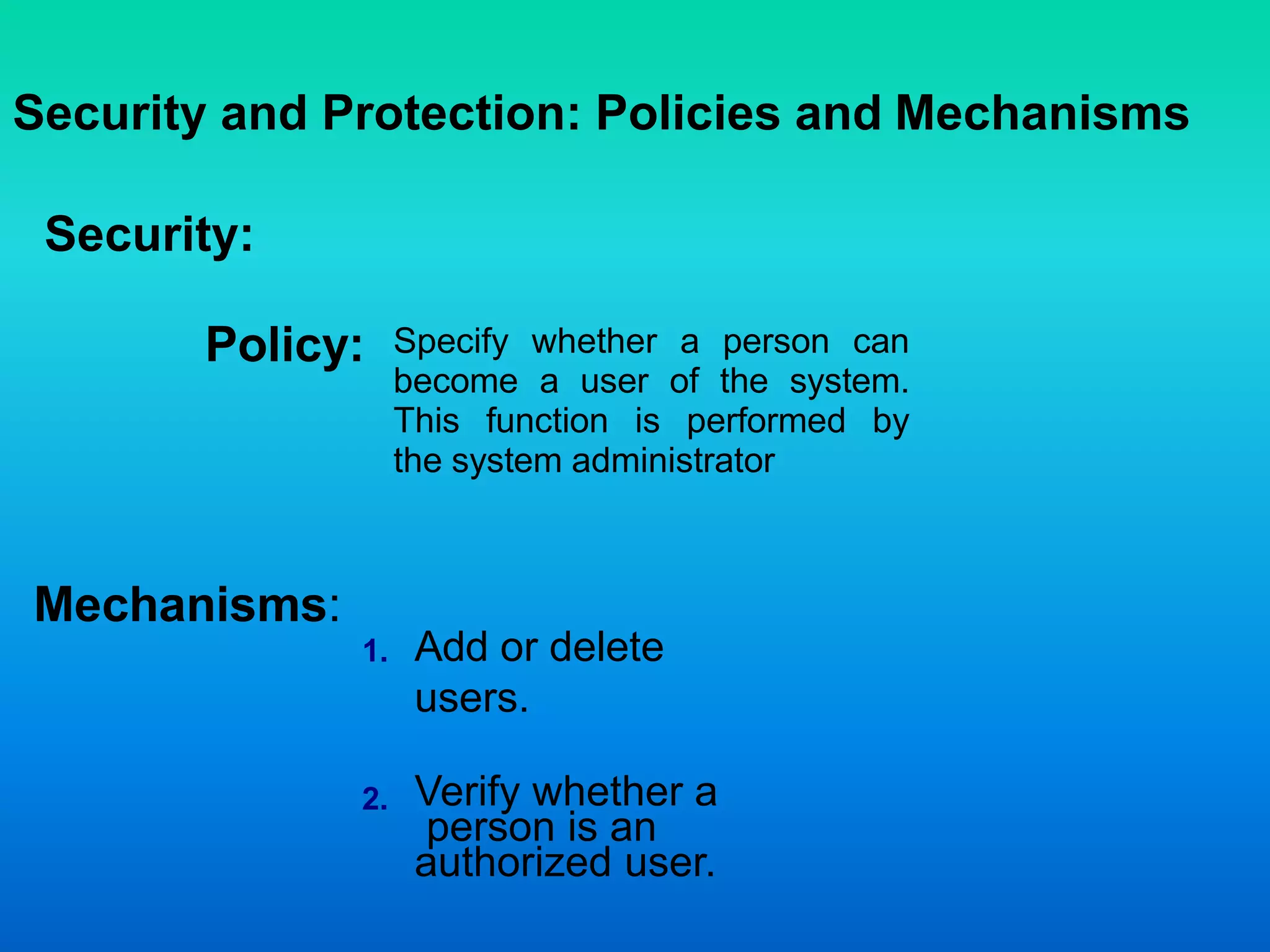 Security and Protection: Policies and Mechanisms
Security:
Specify whether a person can
become a user of the system.
This function is performed by
the system administrator
Add or delete
users.
Verify whether a
person is an
authorized user.
Mechanisms:
Policy:
1.
2.
 