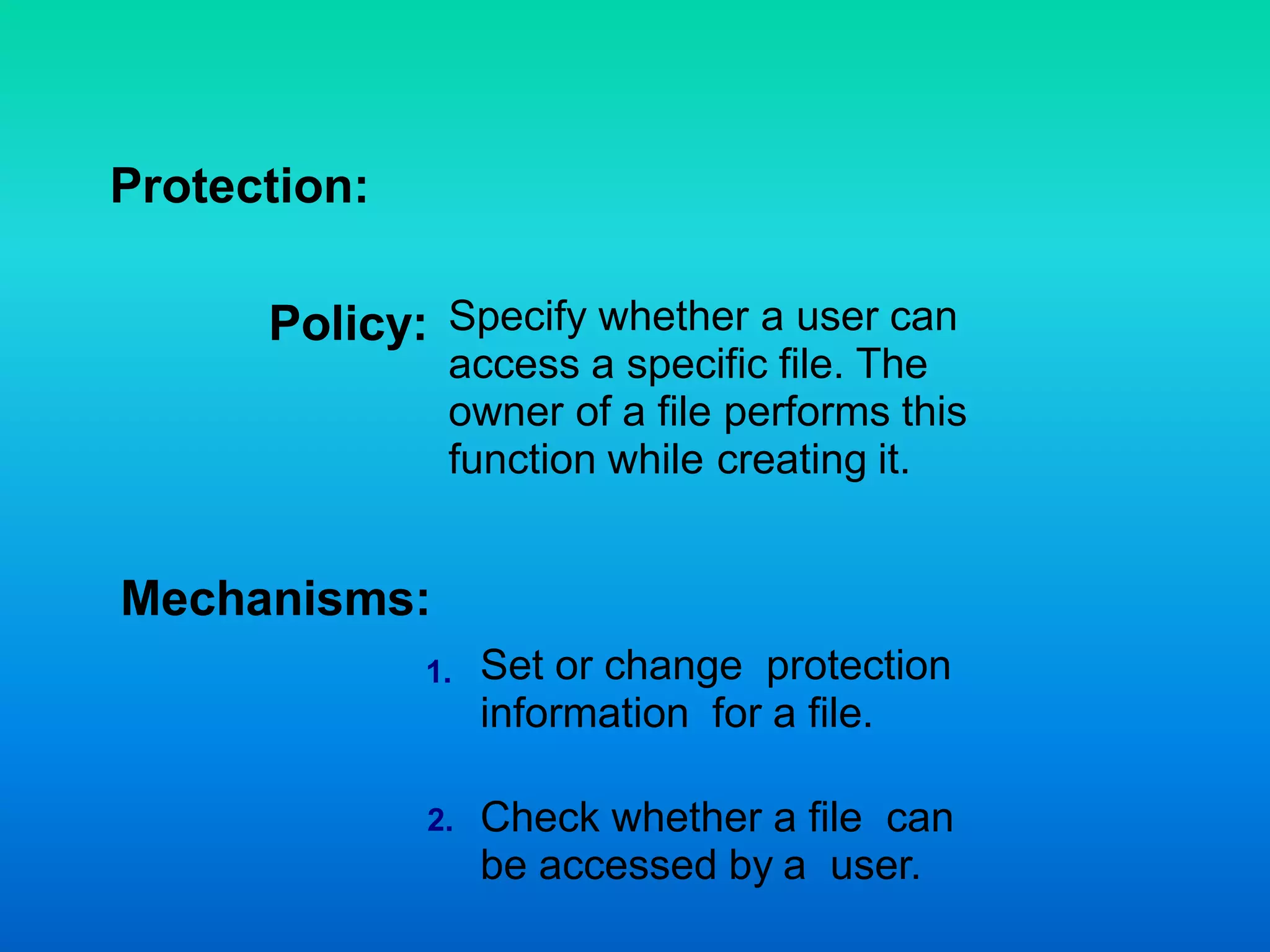 Protection:
Policy:
Mechanisms:
Specify whether a user can
access a specific file. The
owner of a file performs this
function while creating it.
Set or change protection
information for a file.
Check whether a file can
be accessed by a user.
2.
1.
 