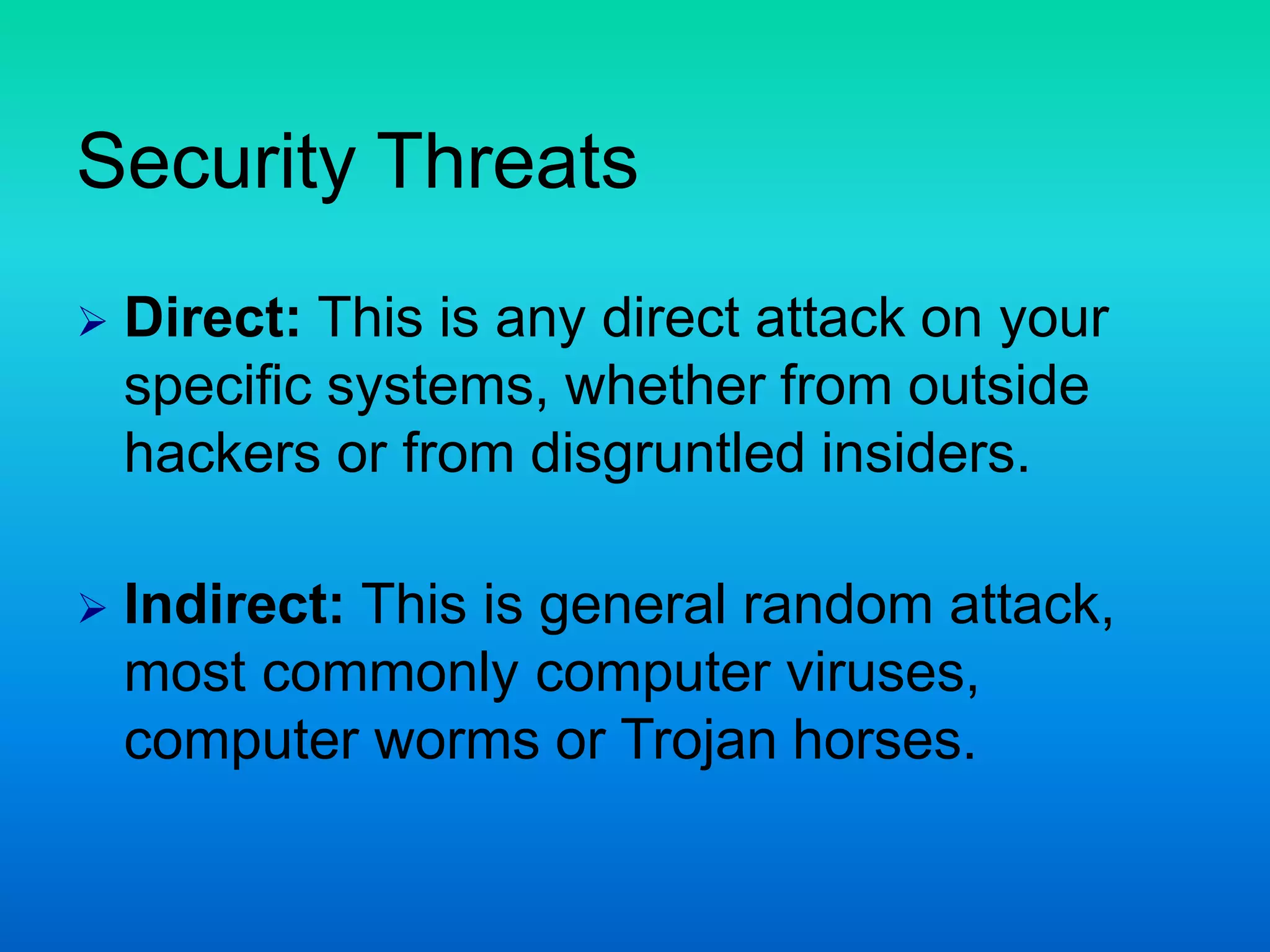 Security Threats
 Direct: This is any direct attack on your
specific systems, whether from outside
hackers or from disgruntled insiders.
 Indirect: This is general random attack,
most commonly computer viruses,
computer worms or Trojan horses.
 