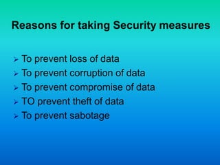 Reasons for taking Security measures
 To prevent loss of data
 To prevent corruption of data
 To prevent compromise of data
 TO prevent theft of data
 To prevent sabotage
 