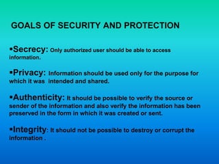 GOALS OF SECURITY AND PROTECTION
Secrecy: Only authorized user should be able to access
information.
Privacy: Information should be used only for the purpose for
which it was intended and shared.
Authenticity: It should be possible to verify the source or
sender of the information and also verify the information has been
preserved in the form in which it was created or sent.
Integrity: It should not be possible to destroy or corrupt the
information .
 
