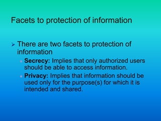 Facets to protection of information
 There are two facets to protection of
information
 Secrecy: Implies that only authorized users
should be able to access information.
 Privacy: Implies that information should be
used only for the purpose(s) for which it is
intended and shared.
 
