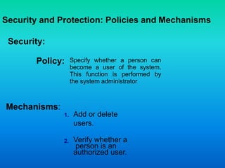 Security and Protection: Policies and Mechanisms
Security:
Specify whether a person can
become a user of the system.
This function is performed by
the system administrator
Add or delete
users.
Verify whether a
person is an
authorized user.
Mechanisms:
Policy:
1.
2.
 