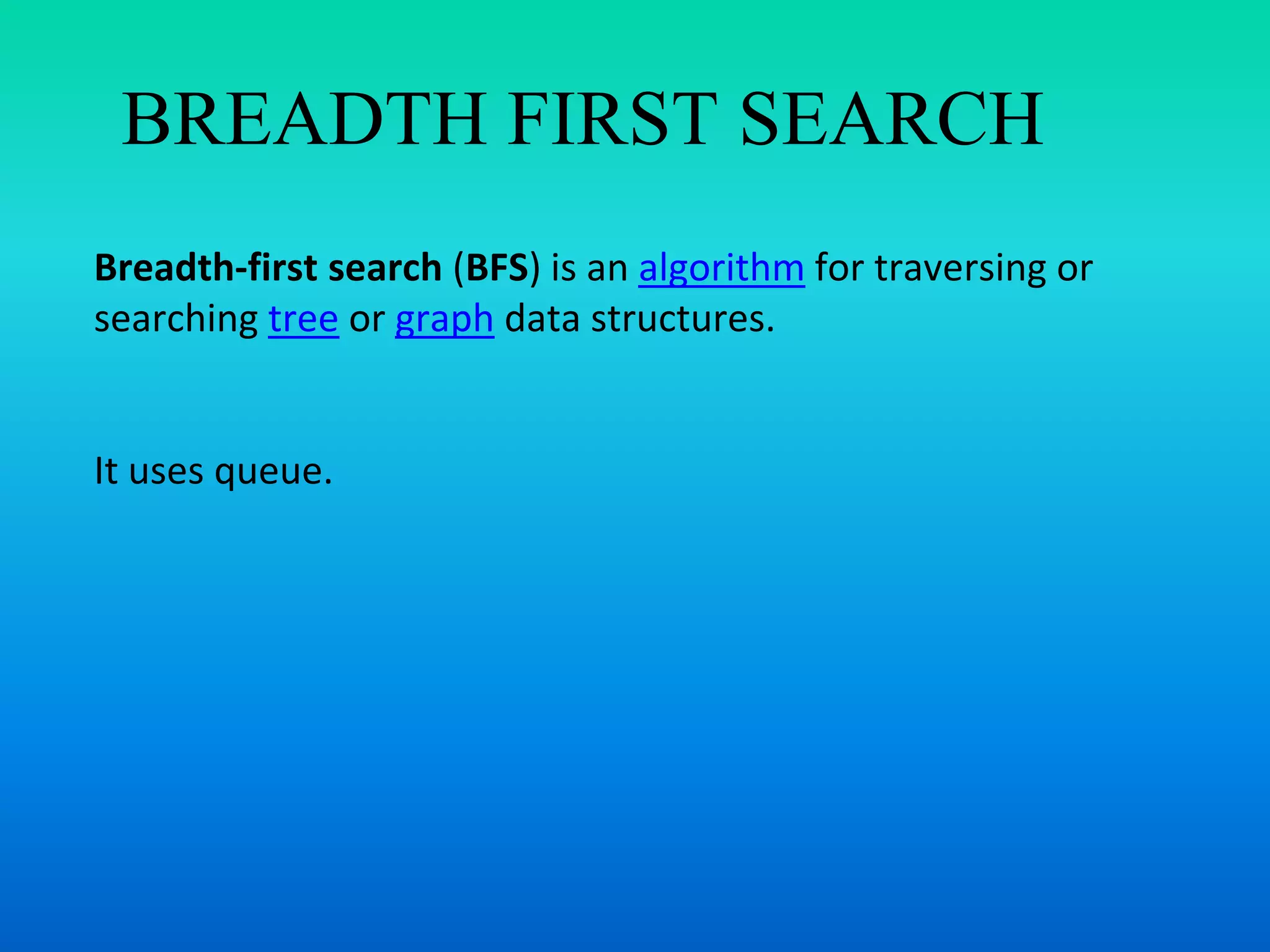 BREADTH FIRST SEARCH
Breadth-first search (BFS) is an algorithm for traversing or
searching tree or graph data structures.
It uses queue.
 