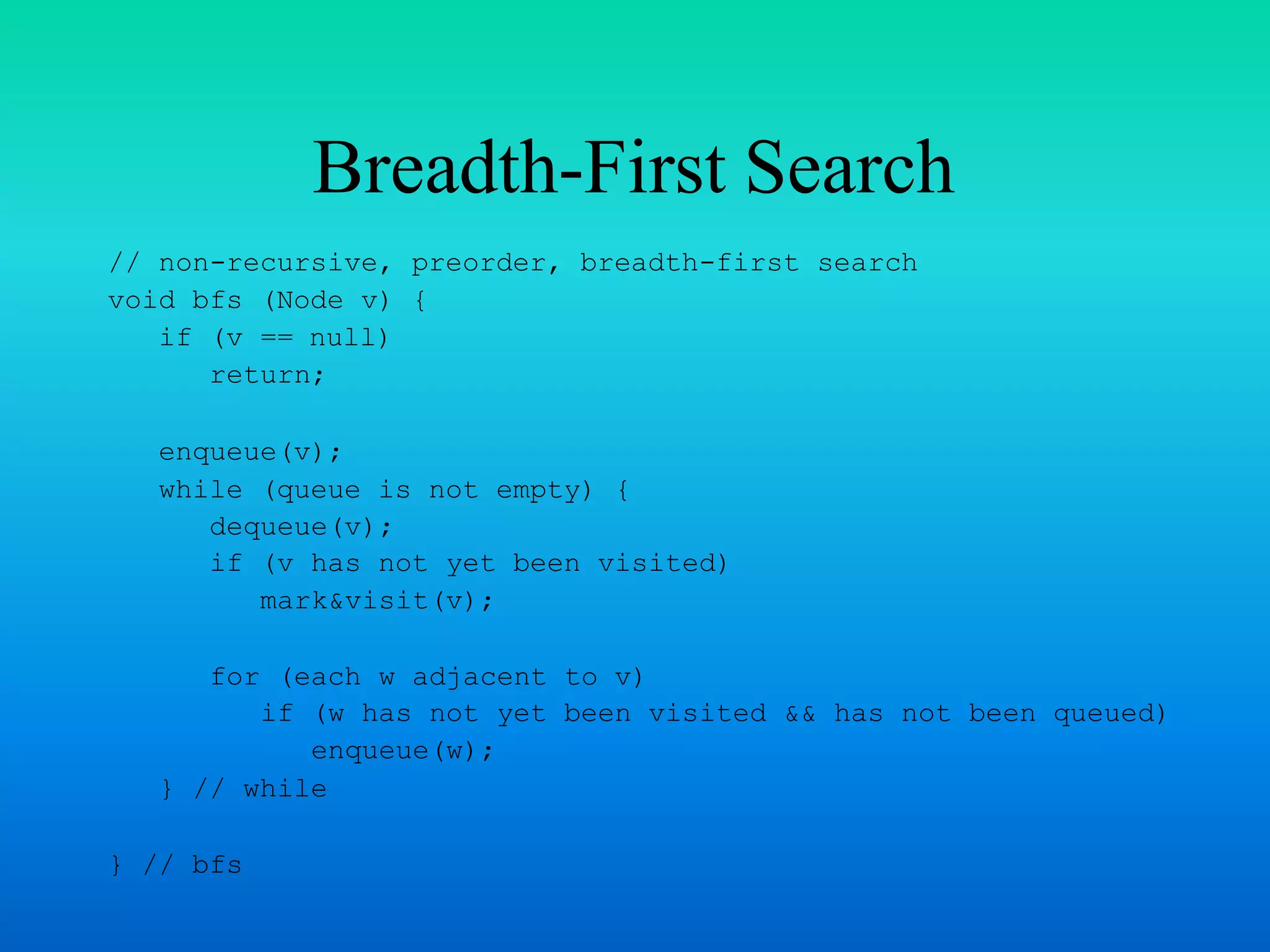 Breadth-First Search
// non-recursive, preorder, breadth-first search
void bfs (Node v) {
if (v == null)
return;
enqueue(v);
while (queue is not empty) {
dequeue(v);
if (v has not yet been visited)
mark&visit(v);
for (each w adjacent to v)
if (w has not yet been visited && has not been queued)
enqueue(w);
} // while
} // bfs
 