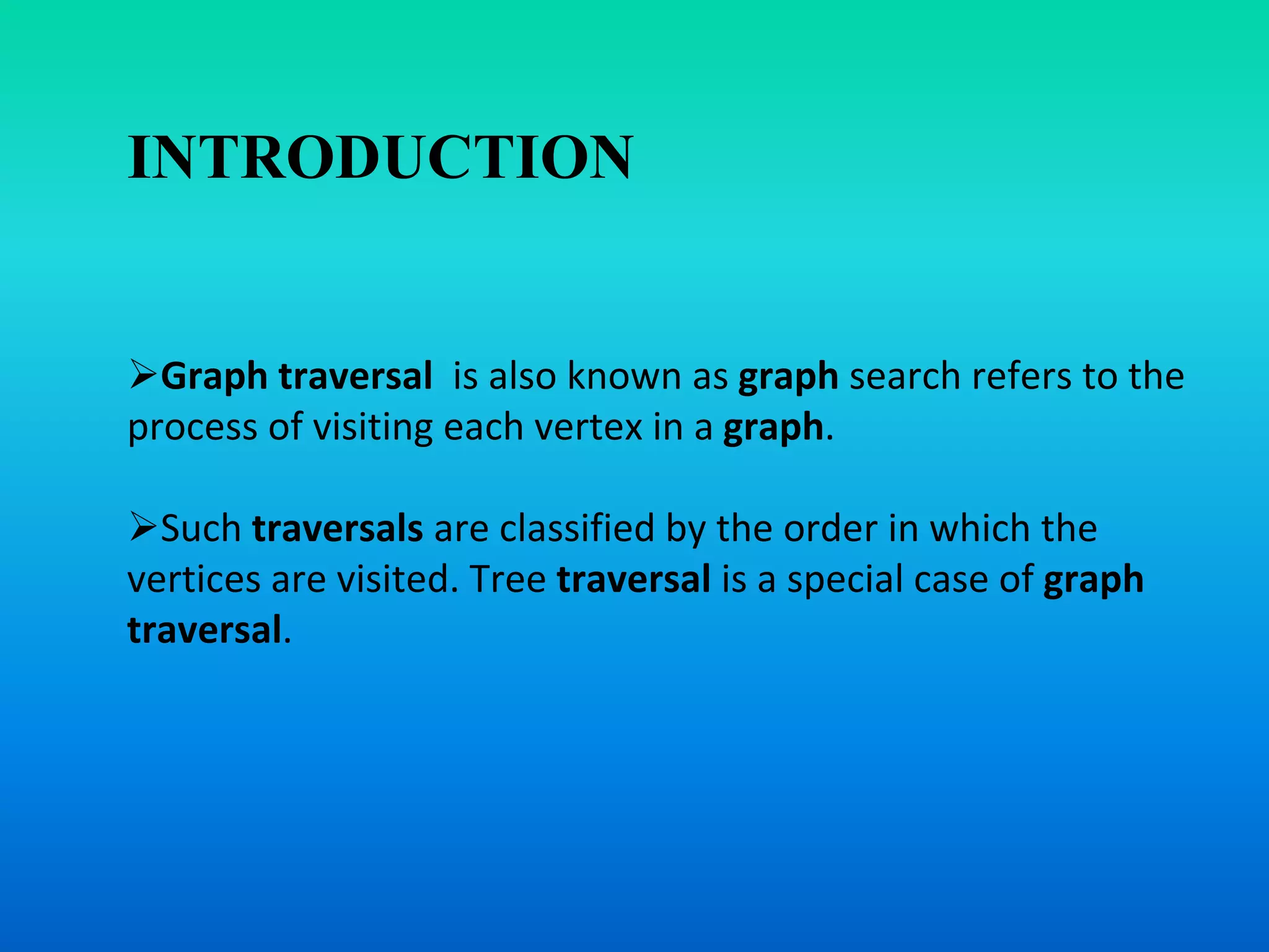 INTRODUCTION
Graph traversal is also known as graph search refers to the
process of visiting each vertex in a graph.
Such traversals are classified by the order in which the
vertices are visited. Tree traversal is a special case of graph
traversal.
 