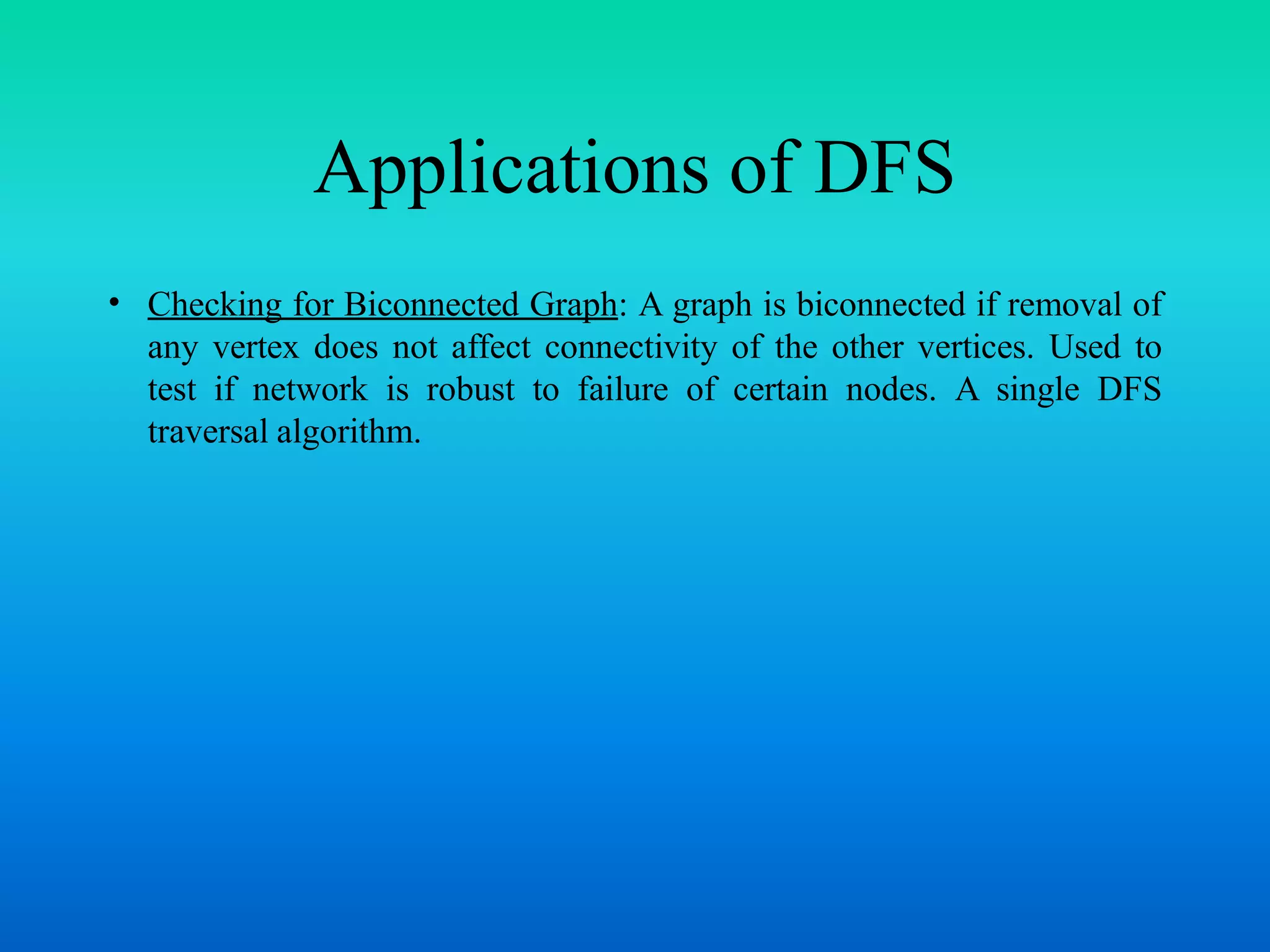Applications of DFS
• Checking for Biconnected Graph: A graph is biconnected if removal of
any vertex does not affect connectivity of the other vertices. Used to
test if network is robust to failure of certain nodes. A single DFS
traversal algorithm.
 