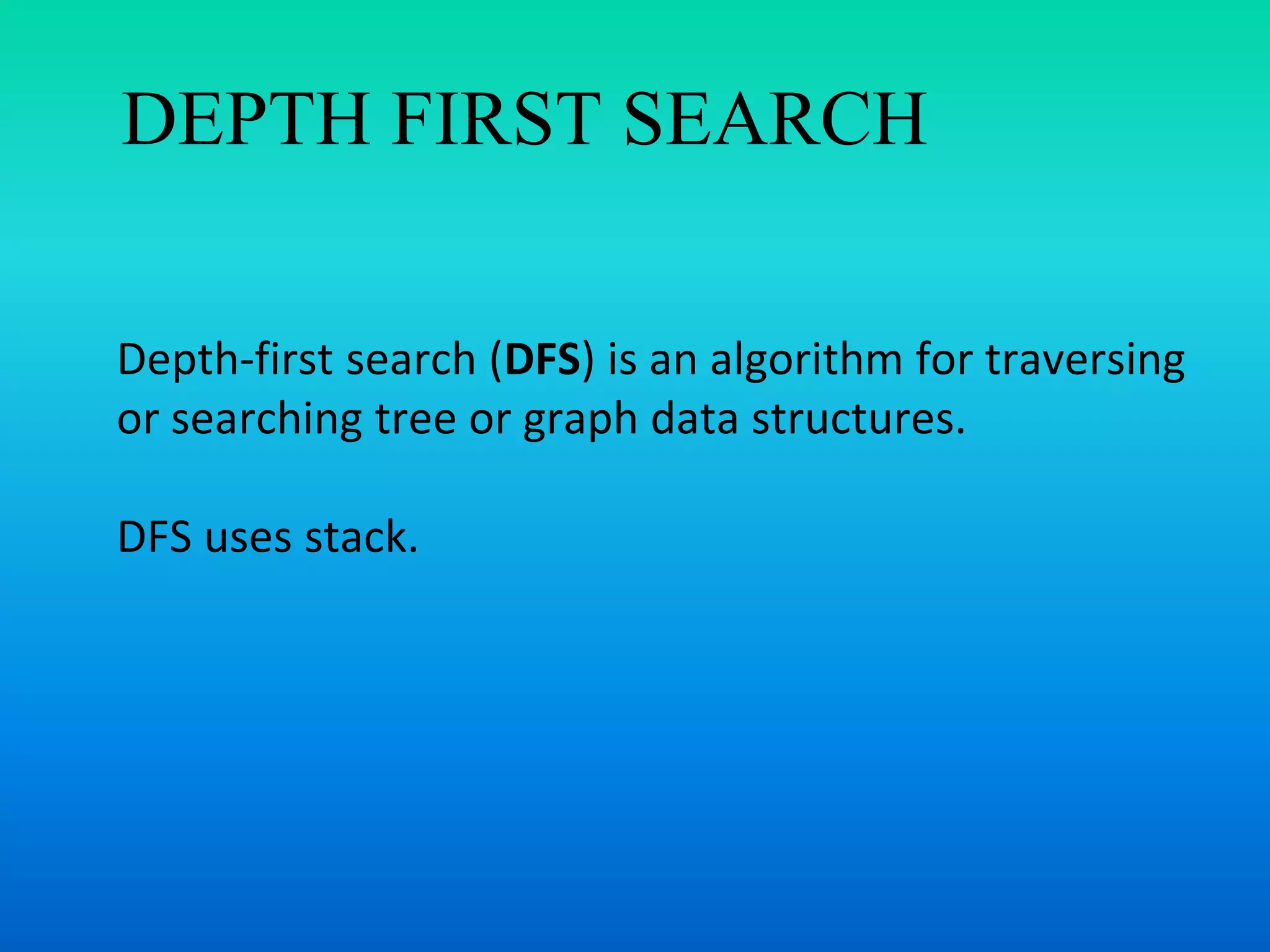 DEPTH FIRST SEARCH
Depth-first search (DFS) is an algorithm for traversing
or searching tree or graph data structures.
DFS uses stack.
 