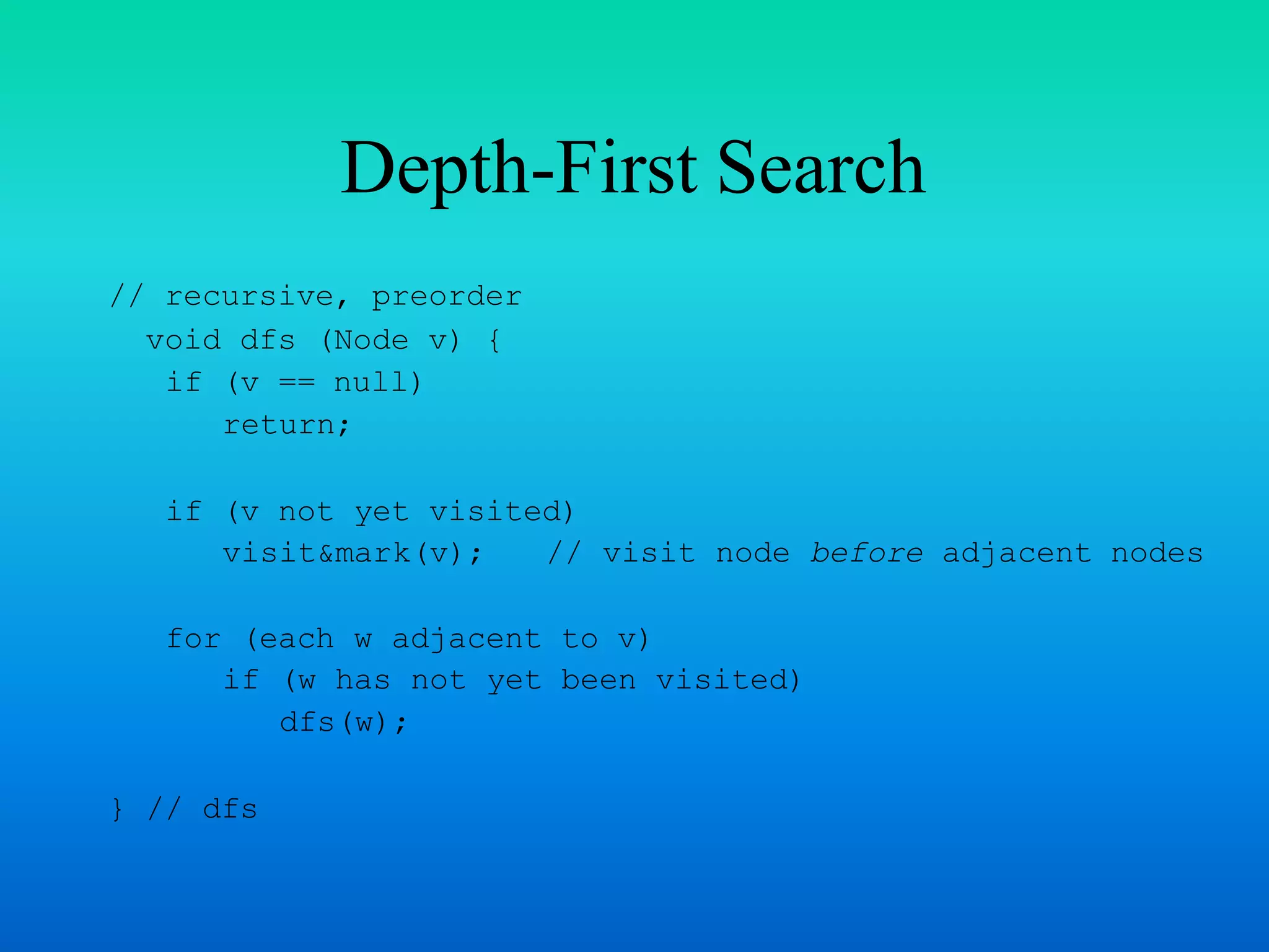Depth-First Search
// recursive, preorder
void dfs (Node v) {
if (v == null)
return;
if (v not yet visited)
visit&mark(v); // visit node before adjacent nodes
for (each w adjacent to v)
if (w has not yet been visited)
dfs(w);
} // dfs
 