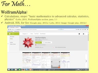 For Math…
WolframAlpha:
 Calculations, steps: “basic mathematics to advanced calculus, statistics,
physics” (Lofte, 2011, WolframAlpha section, para. 1 )
 Android, IOS, for fee (Google play, 2015c; Lofte, 2011; Image: Google play, 2015c)
 