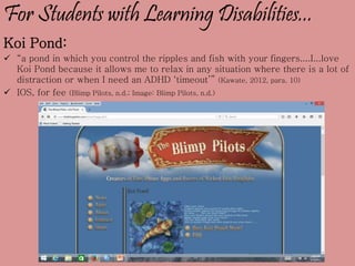For Students with Learning Disabilities...
Koi Pond:
 “a pond in which you control the ripples and fish with your fingers....I...love
Koi Pond because it allows me to relax in any situation where there is a lot of
distraction or when I need an ADHD ‘timeout’” (Kawate, 2012, para. 10)
 IOS, for fee (Blimp Pilots, n.d.; Image: Blimp Pilots, n.d.)
 