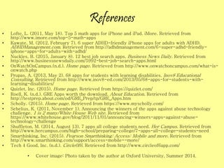 References
• Lofte, L. (2011, May 18). Top 5 math apps for iPhone and iPad. iMore. Retrieved from
http://www.imore.com/top-5-math-apps
• Kawate, M. (2012, February 7). 6 super ADHD-friendly iPhone apps for adults with ADHD.
ADHDManagement.com. Retrieved from http://adhdmanagement.com/6-super-adhd-friendly-
iphone-apps-for-adults-with-adhd/
• Nuckles, B. (2015, January 8). 12 best job search apps. Business News Daily. Retrieved from
http://www.businessnewsdaily.com/5992-best-job-search-apps.html
• OnWatchOnCampus.(n.d.). Home page. Retrieved from http://www.onwatchoncampus.com/what-is-
onwatch.php
• Prupas, A. (2013, May 2). 68 apps for students with learning disabilities. Inov8 Educational
Consulting. Retrieved from http://www.inov8-ed.com/2013/05/68-apps-for-students-with-
learning-disabilities/
• Quizlet, Inc. (2015). Home page. Retrieved from https://quizlet.com/
• Roell, K. (n.d.). GRE Apps worth the download. About Education. Retrieved from
http://testprep.about.com/od/GRE_Prep/tp/GRE_Apps.htm
• Scholly. (2015). Home page. Retrieved from https://www.myscholly.com/
• Sebelius, K. (2011, November 1). Announcing the winners of the apps against abuse technology
challenge. 1 is 2 many/White House Web site. Retrieved from
https://www.whitehouse.gov/blog/2011/11/01/announcing-winners-apps-against-abuse-
technology-challenge
• Shuffleton, M. (2014, August 13). 7 apps all college students need. Her Campus. Retrieved from
http://www.hercampus.com/high-school/preparing-college/7-apps-all-college-students-need
• Smarthinking, Inc. (2015). Pearson Smarthinking: Access: Mobile and more. Retrieved from
http://www.smarthinking.com/support/access-mobile--more/
• Tech 4 Good, Inc. (n.d.). Circle0f6. Retrieved from http://www.circleof6app.com/
• Cover image: Photo taken by the author at Oxford University, Summer 2014.
 