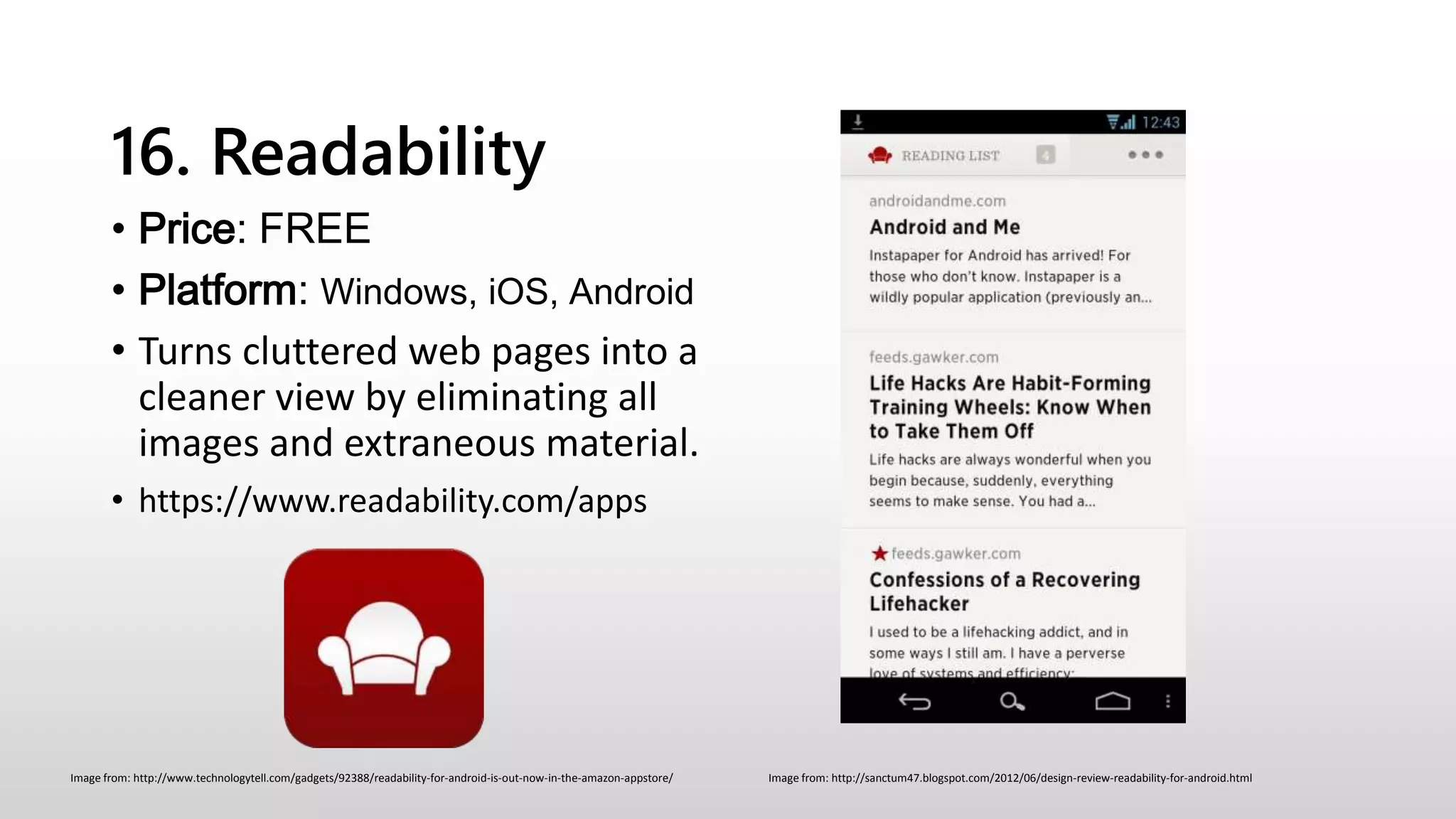 16. Readability
• Price: FREE
• Platform: Windows, iOS, Android
• Turns cluttered web pages into a
cleaner view by eliminating all
images and extraneous material.
• https://www.readability.com/apps
Image from: http://sanctum47.blogspot.com/2012/06/design-review-readability-for-android.htmlImage from: http://www.technologytell.com/gadgets/92388/readability-for-android-is-out-now-in-the-amazon-appstore/
 