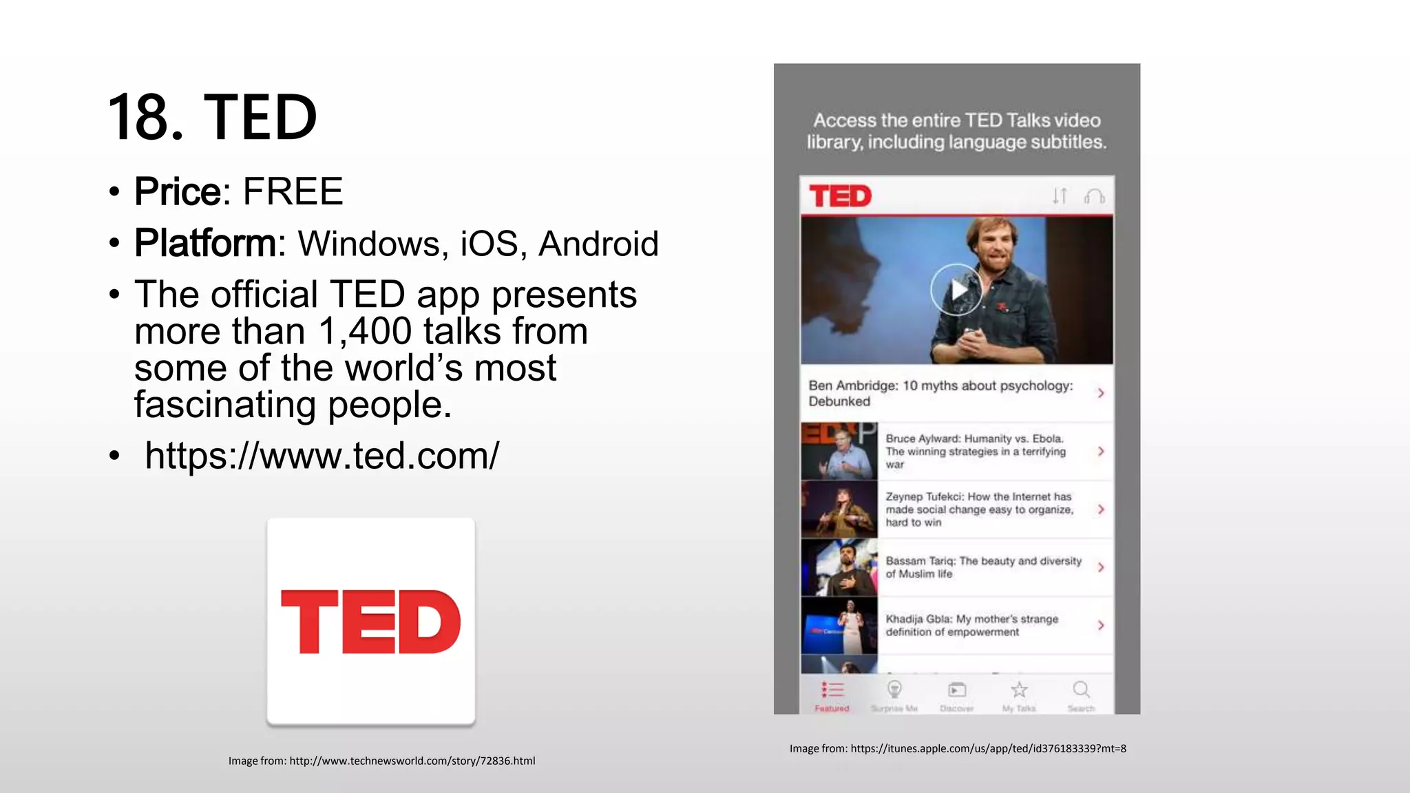 18. TED
• Price: FREE
• Platform: Windows, iOS, Android
• The official TED app presents
more than 1,400 talks from
some of the world’s most
fascinating people.
• https://www.ted.com/
Image from: https://itunes.apple.com/us/app/ted/id376183339?mt=8
Image from: http://www.technewsworld.com/story/72836.html
 