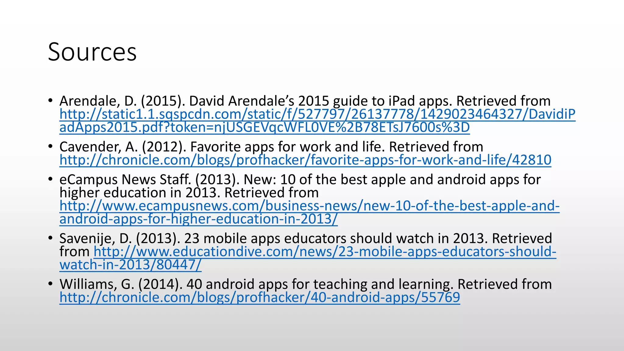Sources
• Arendale, D. (2015). David Arendale’s 2015 guide to iPad apps. Retrieved from
http://static1.1.sqspcdn.com/static/f/527797/26137778/1429023464327/DavidiP
adApps2015.pdf?token=njUSGEVqcWFL0VE%2B78ETsJ7600s%3D
• Cavender, A. (2012). Favorite apps for work and life. Retrieved from
http://chronicle.com/blogs/profhacker/favorite-apps-for-work-and-life/42810
• eCampus News Staff. (2013). New: 10 of the best apple and android apps for
higher education in 2013. Retrieved from
http://www.ecampusnews.com/business-news/new-10-of-the-best-apple-and-
android-apps-for-higher-education-in-2013/
• Savenije, D. (2013). 23 mobile apps educators should watch in 2013. Retrieved
from http://www.educationdive.com/news/23-mobile-apps-educators-should-
watch-in-2013/80447/
• Williams, G. (2014). 40 android apps for teaching and learning. Retrieved from
http://chronicle.com/blogs/profhacker/40-android-apps/55769
 
