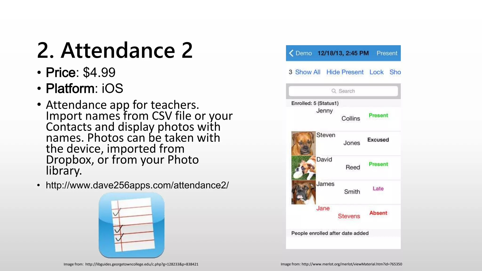 2. Attendance 2
• Price: $4.99
• Platform: iOS
• Attendance app for teachers.
Import names from CSV file or your
Contacts and display photos with
names. Photos can be taken with
the device, imported from
Dropbox, or from your Photo
library.
• http://www.dave256apps.com/attendance2/
Image from: http://www.merlot.org/merlot/viewMaterial.htm?id=765350Image from: http://libguides.georgetowncollege.edu/c.php?g=128233&p=838421
 