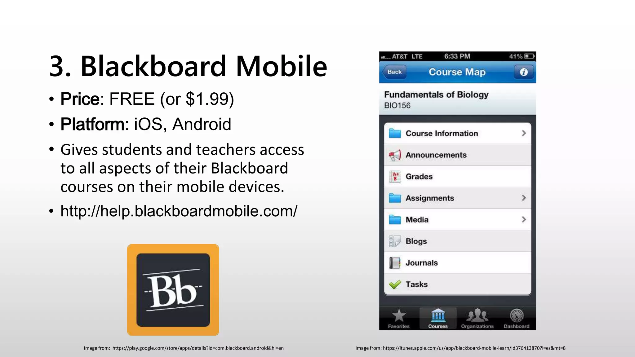 3. Blackboard Mobile
• Price: FREE (or $1.99)
• Platform: iOS, Android
• Gives students and teachers access
to all aspects of their Blackboard
courses on their mobile devices.
• http://help.blackboardmobile.com/
Image from: https://itunes.apple.com/us/app/blackboard-mobile-learn/id376413870?l=es&mt=8Image from: https://play.google.com/store/apps/details?id=com.blackboard.android&hl=en
 