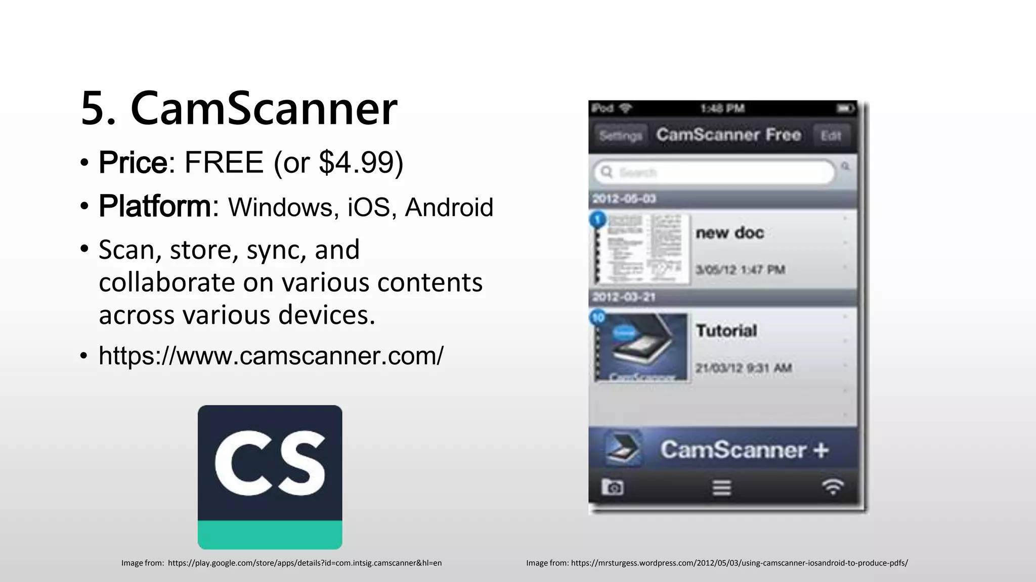 5. CamScanner
• Price: FREE (or $4.99)
• Platform: Windows, iOS, Android
• Scan, store, sync, and
collaborate on various contents
across various devices.
• https://www.camscanner.com/
Image from: https://mrsturgess.wordpress.com/2012/05/03/using-camscanner-iosandroid-to-produce-pdfs/Image from: https://play.google.com/store/apps/details?id=com.intsig.camscanner&hl=en
 