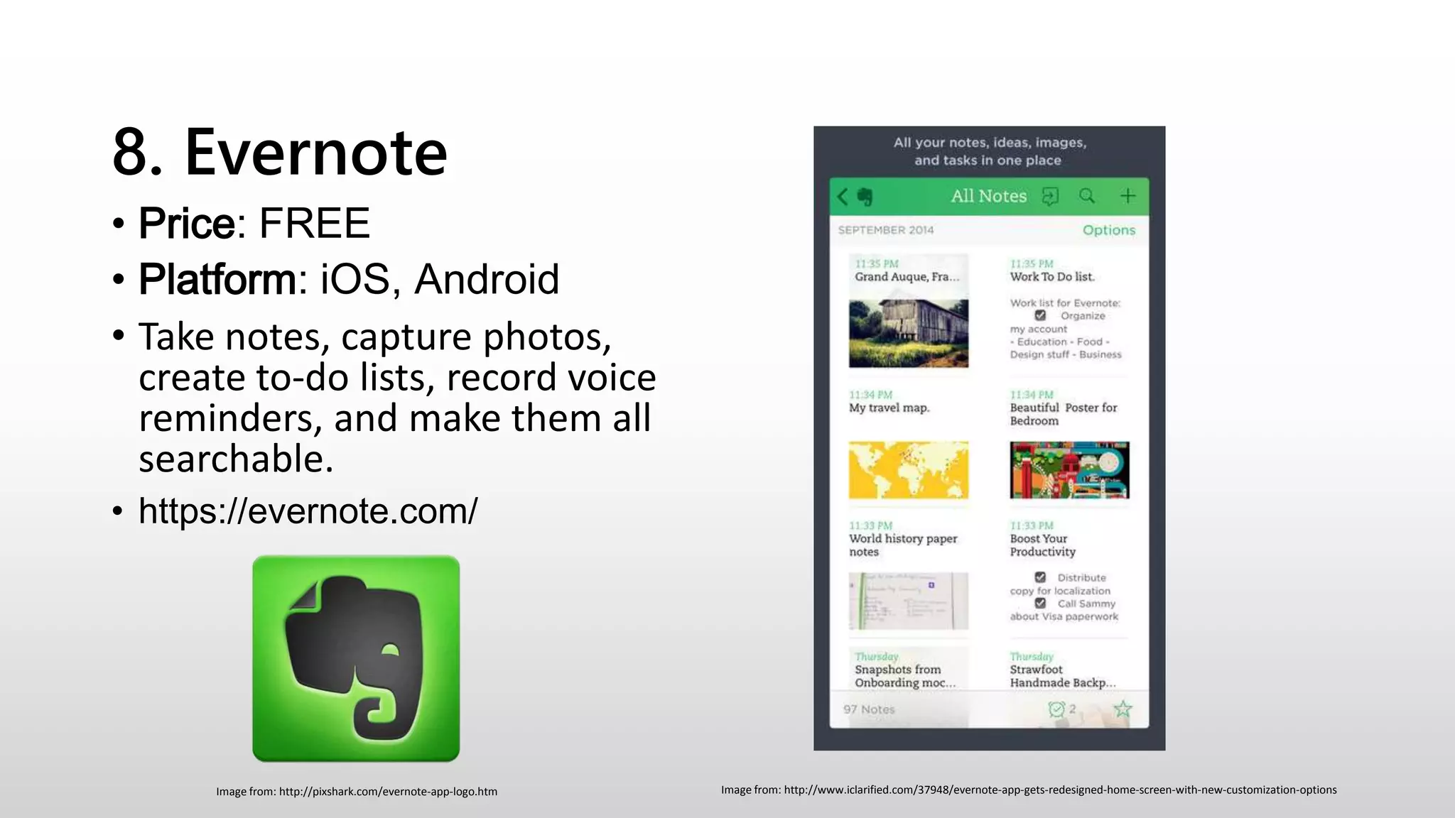 8. Evernote
• Price: FREE
• Platform: iOS, Android
• Take notes, capture photos,
create to-do lists, record voice
reminders, and make them all
searchable.
• https://evernote.com/
Image from: http://www.iclarified.com/37948/evernote-app-gets-redesigned-home-screen-with-new-customization-optionsImage from: http://pixshark.com/evernote-app-logo.htm
 