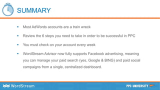 SUMMARY
 Most AdWords accounts are a train wreck
 Review the 6 steps you need to take in order to be successful in PPC
 You must check on your account every week
 WordStream Advisor now fully supports Facebook advertising, meaning
you can manage your paid search (yes, Google & BING) and paid social
campaigns from a single, centralized dashboard.
 