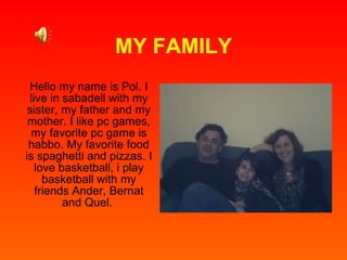 MY FAMILY Hello my name is Pol. I live in sabadell with my sister, my father and my mother. I like pc games, my favorite pc game is habbo. My favorite food is spaghetti and pizzas. I love basketball, i play basketball with my friends Ander, Bernat and Quel.  