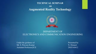 TECHNICAL SEMINAR
on
Augmented Reality Technology
DEPARTMENT OF
ELECTRONICS AND COMMUNICATION ENGINEERING
Under the guidance of
Mr. S. Praveen Kumar
Assistant Professor,ECE
Presented by
N. Himasri
20JJ5A0412
 