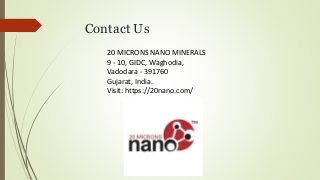 Contact Us
20 MICRONS NANO MINERALS
9 - 10, GIDC, Waghodia,
Vadodara - 391760
Gujarat, India.
Visit: https://20nano.com/
 