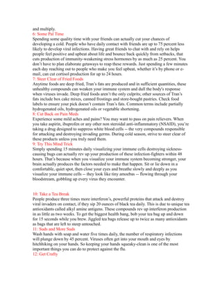 and multiply.
6: Some Pal Time
Spending some quality time with your friends can actually cut your chances of
developing a cold. People who have daily contact with friends are up to 75 percent less
likely to develop viral infections. Having great friends to chat with and rely on helps
people feel positive and upbeat about life and bounce back quickly from setbacks, that
cuts production of immunity-weakening stress hormones by as much as 25 percent. You
don’t have to plan elaborate getaways to reap these rewards. Just spending a few minutes
each day reaching out to people who make you feel upbeat, whether it’s by phone or e-
mail, can cut cortisol production for up to 24 hours.
7: Steer Clear of Fried Foods
Anytime foods are deep fried, Tran’s fats are produced and in sufficient quantities, these
unhealthy compounds can weaken your immune system and dull the body's response
when viruses invade. Deep fried foods aren’t the only culprits; other sources of Tran’s
fats include box cake mixes, canned frostings and store-bought pastries. Check food
labels to ensure your pick doesn’t contain Tran’s fats. Common terms include partially
hydrogenated oils, hydrogenated oils or vegetable shortening.
8: Cut Back on Pain Meds
Experience some mild aches and pains? You may want to pass on pain relievers. When
you take aspirin, ibuprofen or any other non steroidal anti-inflammatory (NSAID), you’re
taking a drug designed to suppress white blood cells -- the very compounds responsible
for attacking and destroying invading germs. During cold season, strive to steer clear of
these products unless you truly need them.
9: Try This Mind Trick
Simply spending 15 minutes daily visualizing your immune cells destroying sickness-
causing bugs can actually rev up your production of these infection-fighters within 48
hours. That’s because when you visualize your immune system becoming stronger, your
brain actually produces the factors needed to make that happen. Sit or lie down in a
comfortable, quiet spot, then close your eyes and breathe slowly and deeply as you
visualize your immune cells -- they look like tiny amoebas -- flowing through your
bloodstream, gobbling up every virus they encounter.
10: Take a Tea Break
People produce three times more interferon’s, powerful proteins that attack and destroy
viral invaders on contact, if they sip 20 ounces of black tea daily. This is due to unique tea
antioxidants called alkyl amine antigens. These compounds rev up interferon production
in as little as two weeks. To get the biggest health bang, bob your tea bag up and down
for 15 seconds while you brew. Jiggled tea bags release up to twice as many antioxidants
as bags that are left to steep untouched.
11: Suds and More Suds
Wash hands with soap and water five times daily, the number of respiratory infections
will plunge down by 45 percent. Viruses often get into your mouth and eyes by
hitchhiking on your hands. So keeping your hands squeaky-clean is one of the most
important things you can do to protect against the flu.
12: Get Crafty
 