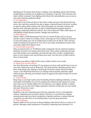 Spending just 20 minutes daily doing a soothing, stress-shredding activity like knitting,
scrapbooking or painting can strengthen your immunity 76 percent. That’s because your
body’s ability to produce virus-fighting white blood cells and antibodies rises as soon as
your stress hormone production drops.
13: Eat Vegetables
Enjoy half a cup of broccoli three to four times weekly and your white blood cells may
recover the vigor they normally lose due to aging, a chemical found in broccoli, switches
on specific genes inside immune cells. Once those genes are activated, immune cells
function more efficiently, plus they’re able to shield themselves against attack by
damaging compounds called free radicals. Not a fan of broccoli? Other solid sources of
sulforaphane include Brussels sprouts, cabbage and cauliflower.
14: Down More D
Taking 1,000 to 2,000 International Units (IU) of vitamin D daily will rev up your
immune system’s attack on invading viruses, reducing your risk of influenza 29 percent
or more and cutting your risk of complications in half if you do fall ill. That’s because
vitamin D optimizes the growth of every cell in your body, including the immune cells
you need to fight off invading viruses.
15: Go for Garlic and onions
They are packed with over 70 different sulfur compounds, the raw materials needed to
build fast, powerful virus-killing white blood cells. These sulfur compounds also help
your body produce more antibodies, proteins that latch onto invaders, weighing them
down so your immune cells can kill them more easily. Just one clove of garlic and two
slices of onion daily
will boost your ability to fight off flu viruses within as little as two weeks.
16: Watch Your Favorite Sitcom
Just 30 to 60 minutes of watching TV may protect you from colds and flu later. It can cut
your risk of illness by much as 80 percent. The stress hormone adrenalin actually slows
down white blood cells, making it much harder for them to attack and kill invading
viruses, a fun-filled break that leaves you feeling relaxed squashes adrenalin output
within minutes, allowing your immune system to aggressively attack invaders for several
hours straight.
17: Turn in Earlier
Deep sleep is your body’s prime time for building infection-fighting antibodies, so being
chronically tired doubles your risk of catching nasty infections and staying sick a long
time when you do. Simply adding 30 to 60 minutes to your nightly slumber, or taking
daily naps, can cut your risk of upper respiratory infections in half, plus cut your annual
sick days 30 percent or more.
18: Break for Breakfast
Breakfast is the most important meal of the day, especially if you’re surrounded by
sickness. Breakfast eaters are half as likely to fall prey to viral infections. Regular
morning meals triple your body’s production of gamma interferon, a natural antiviral
compound; you don’t have to eat anything fancy to get this great protection.
19: Take a Massage
Regular rubdowns fire up levels of disease-fighting white blood cells by as much as 25
percent. Massages reduce production of immunity-weakening stress hormones. If a
 